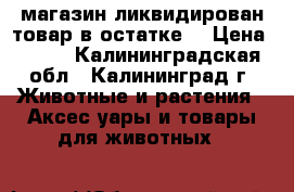 магазин ликвидирован товар в остатке  › Цена ­ 200 - Калининградская обл., Калининград г. Животные и растения » Аксесcуары и товары для животных   